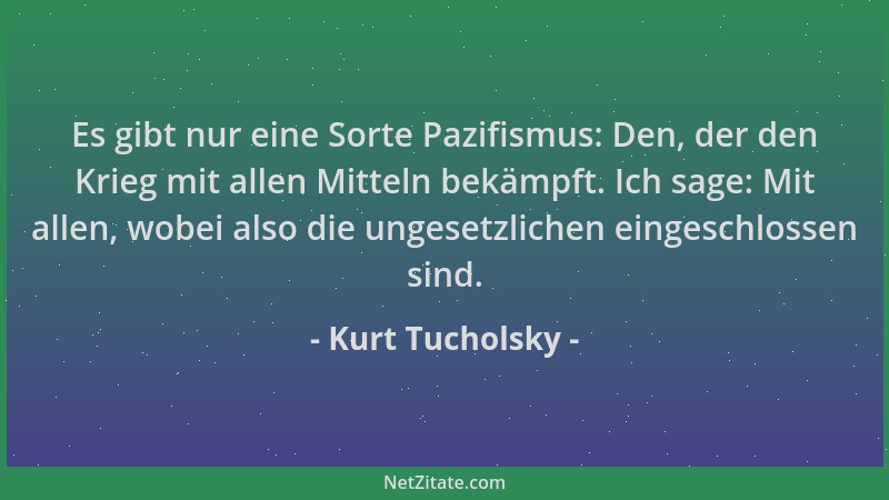 Kurt Tucholsky - Es gibt nur eine Sorte Pazifismus: Den, der den Krieg mit allen Mitteln bekämpft. Ich sage: Mit allen, wob...