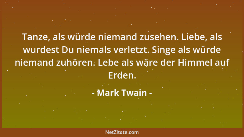Mark Twain - Tanze, als würde niemand zusehen. Liebe, als wurdest Du niemals verletzt. Singe als würde niemand zuhören. Leb...