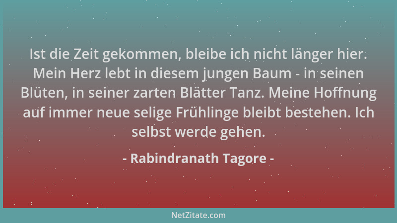 Rabindranath Tagore - Ist die Zeit gekommen, bleibe ich nicht länger hier. Mein Herz lebt in diesem jungen Baum - in seinen...