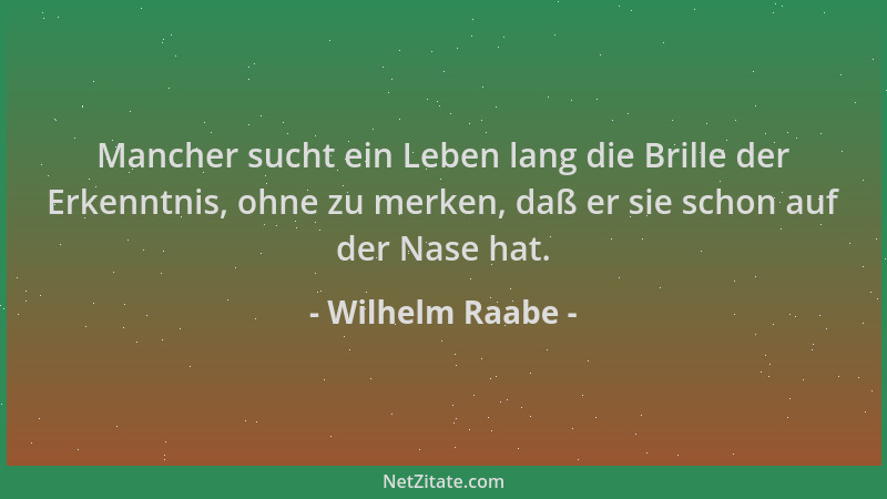 Wilhelm Raabe - Mancher sucht ein Leben lang die Brille der Erkenntnis, ohne zu merken, daß er sie schon auf der Nase hat....