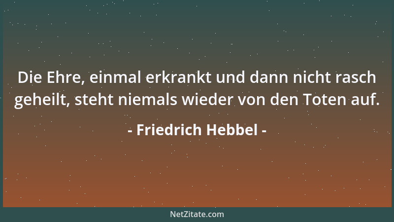 Friedrich Hebbel - Die Ehre, einmal erkrankt und dann nicht rasch geheilt, steht niemals wieder von den Toten auf....