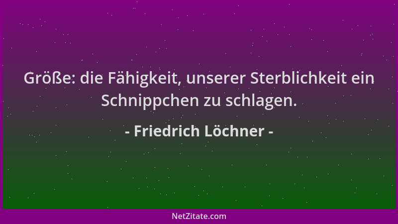 Friedrich Löchner - Größe: die Fähigkeit, unserer Sterblichkeit ein Schnippchen zu schlagen....