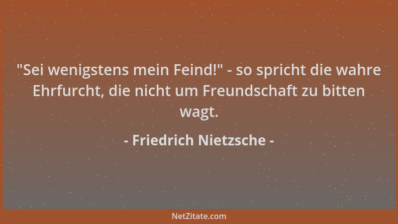Friedrich Nietzsche -  "Sei wenigstens mein Feind! " - so spricht die wahre Ehrfurcht, die nicht um Freundschaft zu bitten wa...