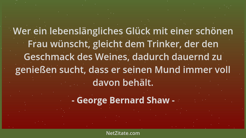 George Bernard Shaw - Wer ein lebenslängliches Glück mit einer schönen Frau wünscht, gleicht dem Trinker, der den Geschmack...