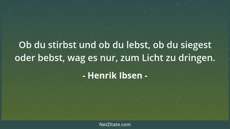 Henrik Ibsen - Ob du stirbst und ob du lebst, ob du siegest oder bebst, wag es nur, zum Licht zu dringen....