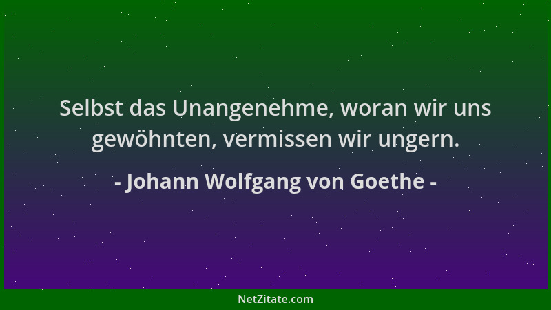 Johann Wolfgang von Goethe - Selbst das Unangenehme, woran wir uns gewöhnten, vermissen wir ungern....