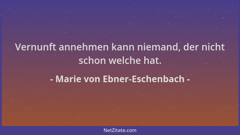 Marie von Ebner-Eschenbach - Vernunft annehmen kann niemand, der nicht schon welche hat....