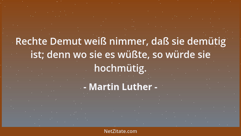 Martin Luther - Rechte Demut weiß nimmer, daß sie demütig ist; denn wo sie es wüßte, so würde sie hochmütig....