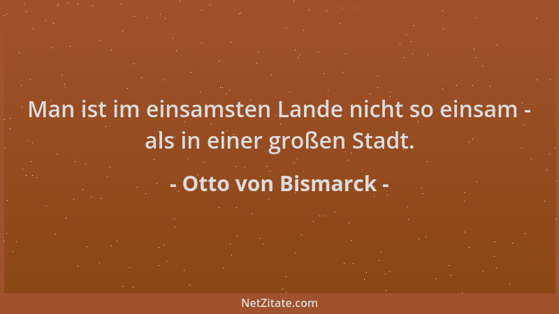 Otto von Bismarck - Man ist im einsamsten Lande nicht so einsam - als in einer großen Stadt....
