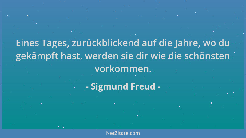 Sigmund Freud - Eines Tages, zurückblickend auf die Jahre, wo du gekämpft hast, werden sie dir wie die schönsten vorkommen....