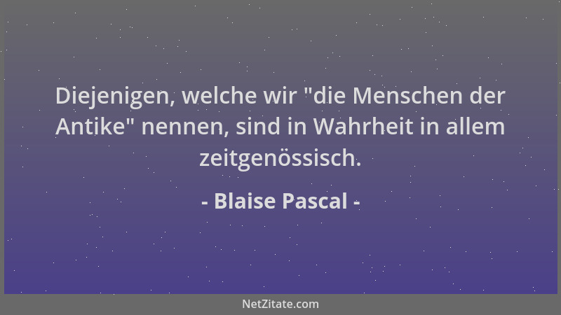 Blaise Pascal - Diejenigen, welche wir  "die Menschen der Antike " nennen, sind in Wahrheit in allem zeitgenössisch....