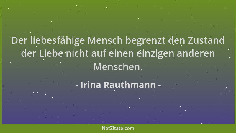 Irina Rauthmann - Der liebesfähige Mensch begrenzt den Zustand der Liebe nicht auf einen einzigen anderen Menschen....