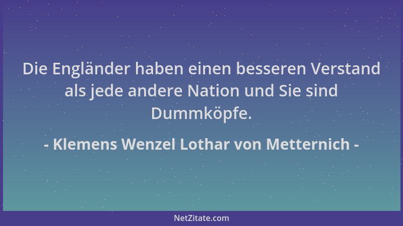 Klemens Wenzel Lothar von Metternich - Die Engländer haben einen besseren Verstand als jede andere Nation und Sie sind Dumm...