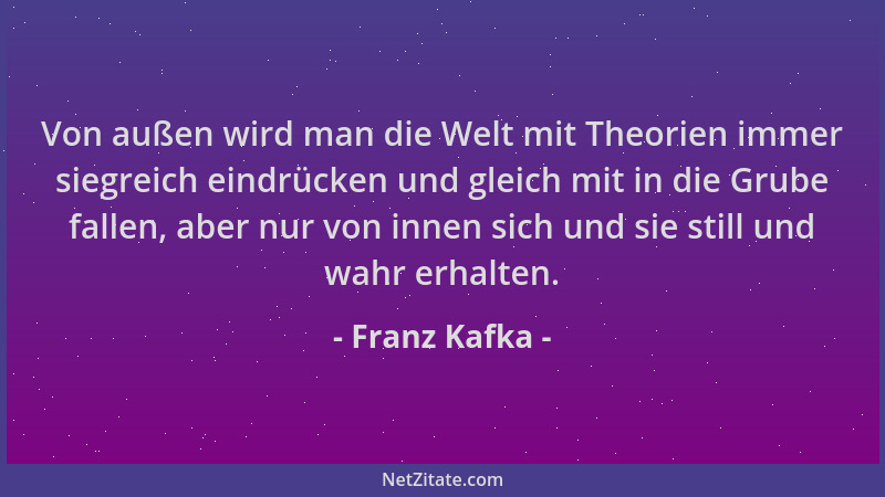 Franz Kafka - Von außen wird man die Welt mit Theorien immer siegreich eindrücken und gleich mit in die Grube fallen, aber...