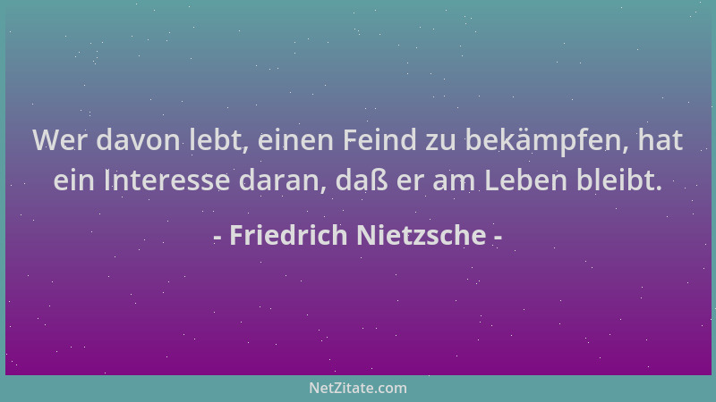 Friedrich Nietzsche - Wer davon lebt, einen Feind zu bekämpfen, hat ein Interesse daran, daß er am Leben bleibt....