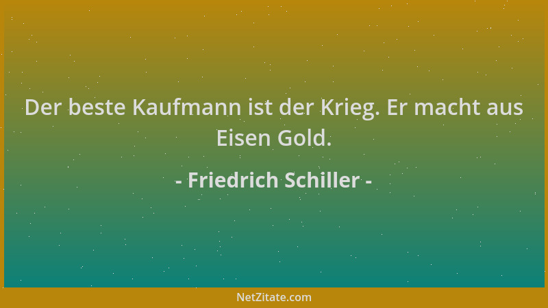Friedrich Schiller - Der beste Kaufmann ist der Krieg. Er macht aus Eisen Gold....