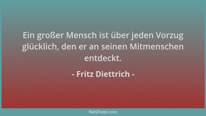 Fritz Diettrich - Ein großer Mensch ist über jeden Vorzug glücklich, den er an seinen Mitmenschen entdeckt....