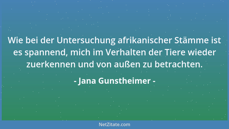 Jana Gunstheimer - Wie bei der Untersuchung afrikanischer Stämme ist es spannend, mich im Verhalten der Tiere wieder zuerke...