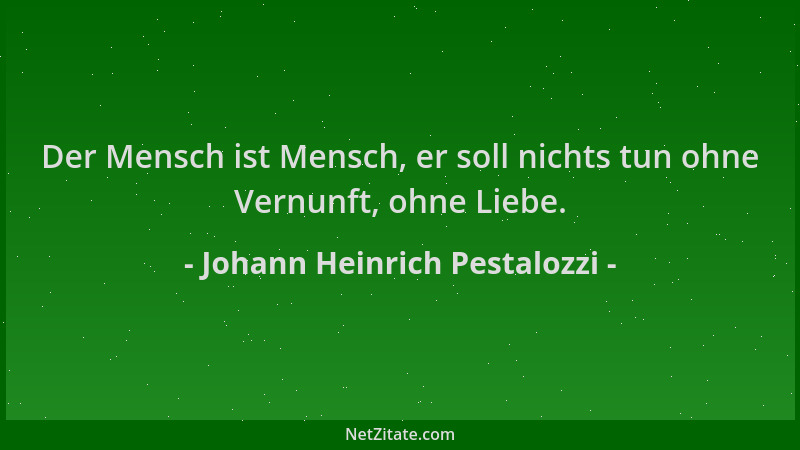 Johann Heinrich Pestalozzi - Der Mensch ist Mensch, er soll nichts tun ohne Vernunft, ohne Liebe....