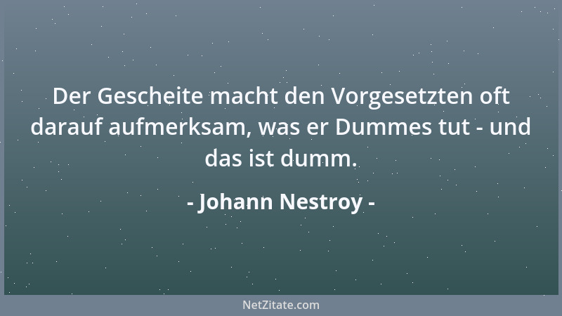 Johann Nestroy - Der Gescheite macht den Vorgesetzten oft darauf aufmerksam, was er Dummes tut - und das ist dumm....