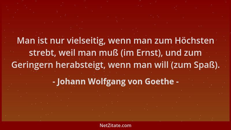 Johann Wolfgang von Goethe - Man ist nur vielseitig, wenn man zum Höchsten strebt, weil man muß (im Ernst), und zum Geringe...