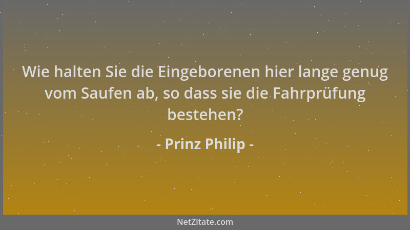 Prinz Philip - Wie halten Sie die Eingeborenen hier lange genug vom Saufen ab, so dass sie die Fahrprüfung bestehen?...