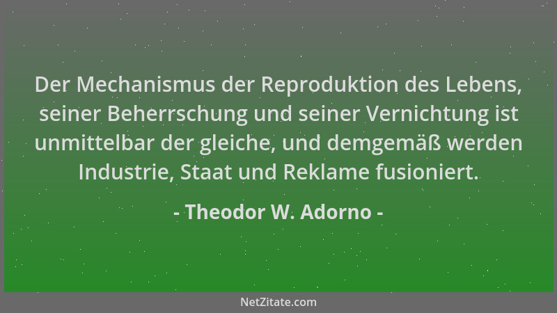 Theodor W. Adorno - Der Mechanismus der Reproduktion des Lebens, seiner Beherrschung und seiner Vernichtung ist unmittelbar...