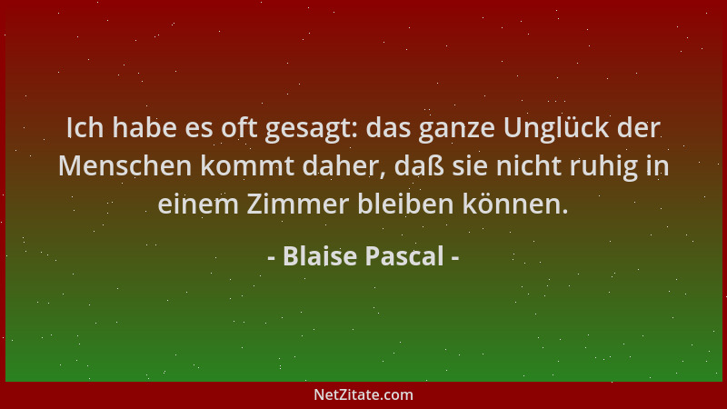 Blaise Pascal - Ich habe es oft gesagt: das ganze Unglück der Menschen kommt daher, daß sie nicht ruhig in einem Zimmer ble...