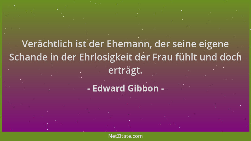 Edward Gibbon - Verächtlich ist der Ehemann, der seine eigene Schande in der Ehrlosigkeit der Frau fühlt und doch erträgt....