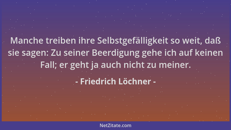 Friedrich Löchner - Manche treiben ihre Selbstgefälligkeit so weit, daß sie sagen: Zu seiner Beerdigung gehe ich auf keinen...