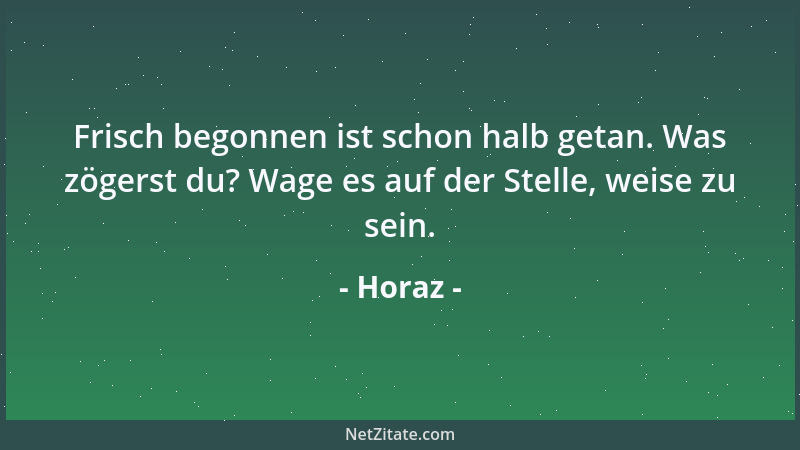 Horaz - Frisch begonnen ist schon halb getan. Was zögerst du? Wage es auf der Stelle, weise zu sein....