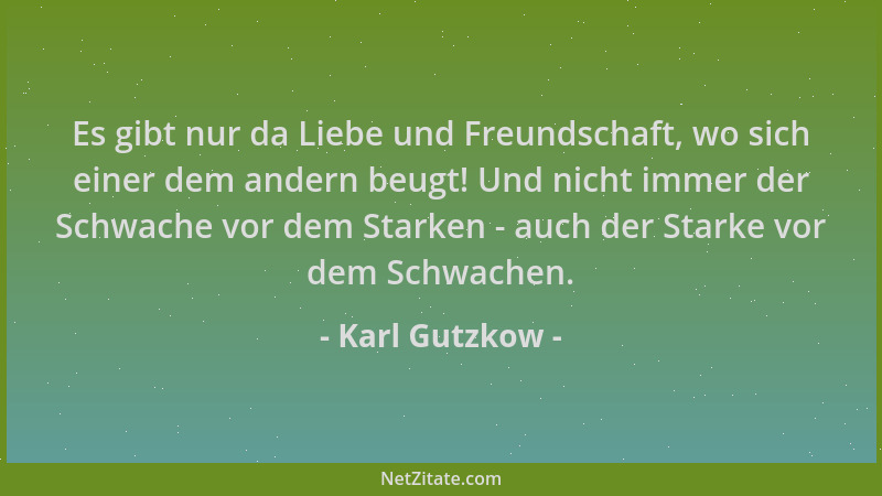Karl Gutzkow - Es gibt nur da Liebe und Freundschaft, wo sich einer dem andern beugt! Und nicht immer der Schwache vor dem...