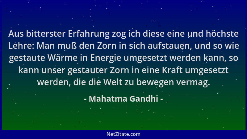 Mahatma Gandhi - Aus bitterster Erfahrung zog ich diese eine und höchste Lehre: Man muß den Zorn in sich aufstauen, und so...