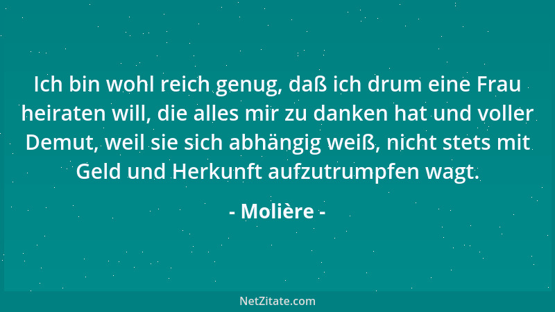 Molière - Ich bin wohl reich genug, daß ich drum eine Frau heiraten will, die alles mir zu danken hat und voller Demut, wei...