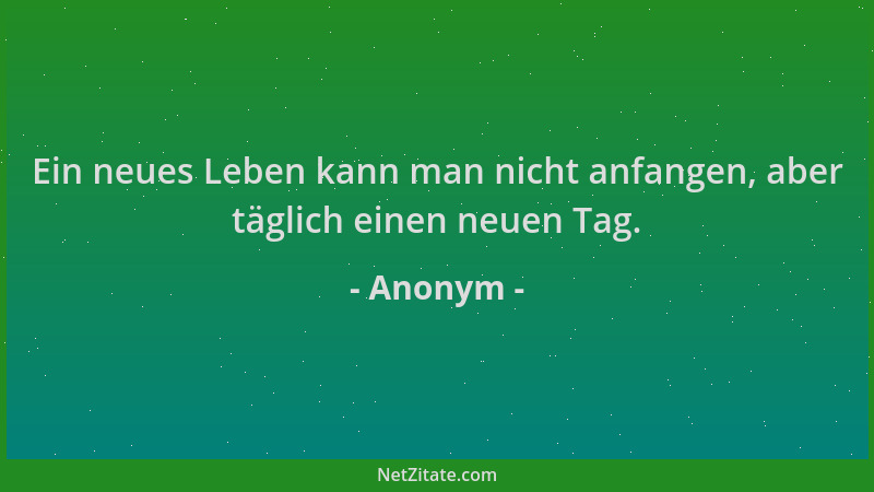 Anonym - Ein neues Leben kann man nicht anfangen, aber täglich einen neuen Tag....