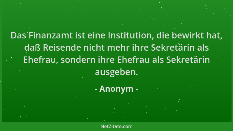 Anonym - Das Finanzamt ist eine Institution, die bewirkt hat, daß Reisende nicht mehr ihre Sekretärin als Ehefrau, sondern...