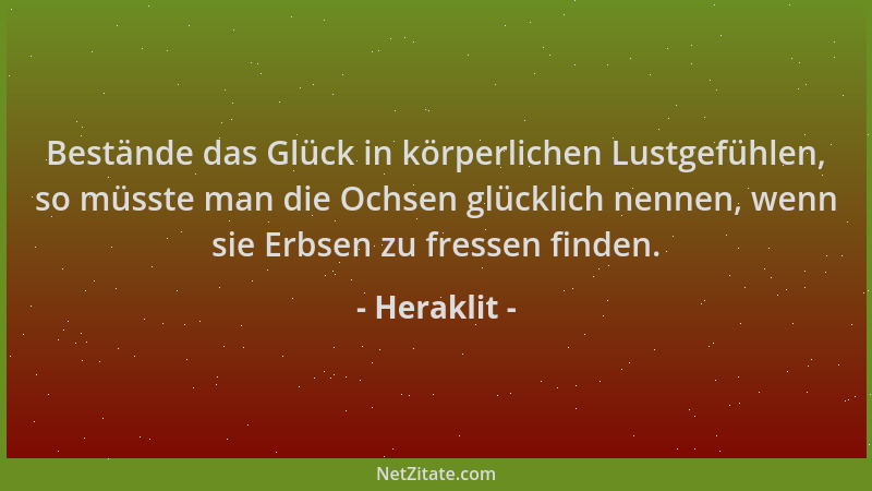 Heraklit - Bestände das Glück in körperlichen Lustgefühlen, so müsste man die Ochsen glücklich nennen, wenn sie Erbsen zu f...