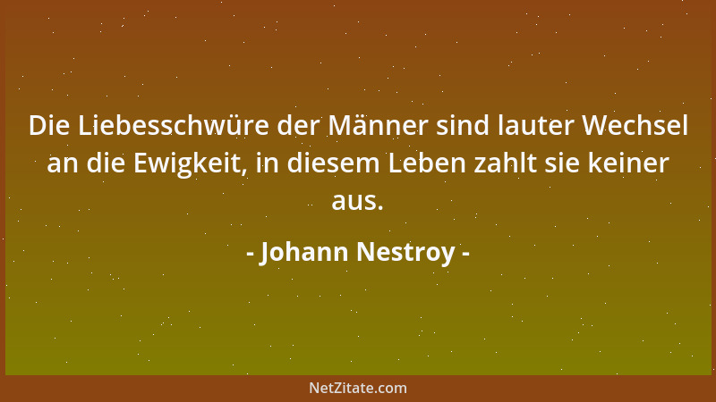 Johann Nestroy - Die Liebesschwüre der Männer sind lauter Wechsel an die Ewigkeit, in diesem Leben zahlt sie keiner aus....