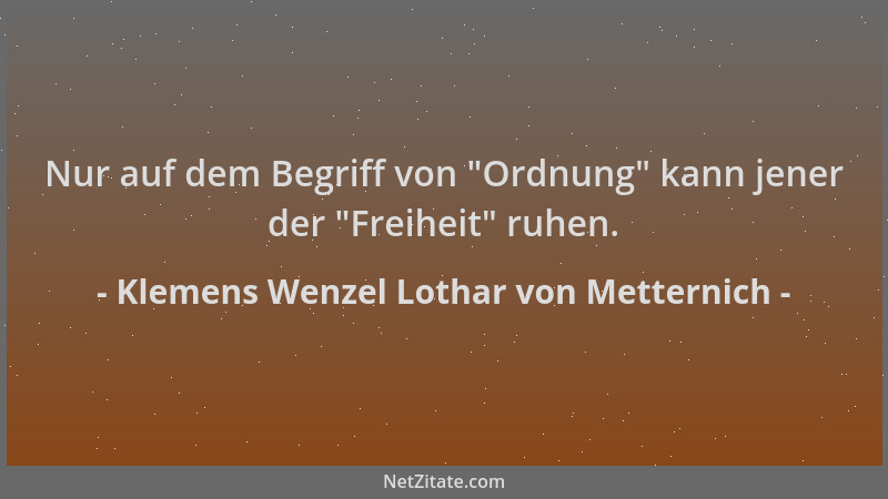 Klemens Wenzel Lothar von Metternich - Nur auf dem Begriff von  "Ordnung " kann jener der  "Freiheit " ruhen....