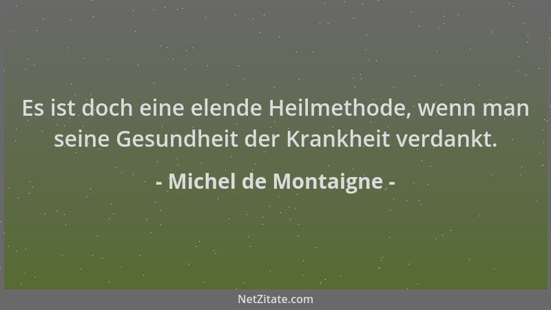 Michel de Montaigne - Es ist doch eine elende Heilmethode, wenn man seine Gesundheit der Krankheit verdankt....