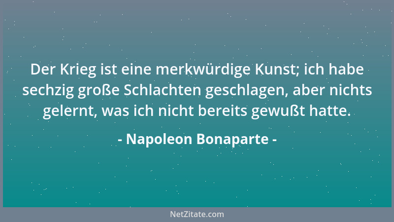 Napoleon Bonaparte - Der Krieg ist eine merkwürdige Kunst; ich habe sechzig große Schlachten geschlagen, aber nichts gelern...