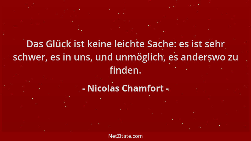 Nicolas Chamfort - Das Glück ist keine leichte Sache: es ist sehr schwer, es in uns, und unmöglich, es anderswo zu finden....