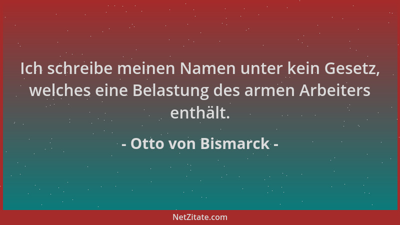 Otto von Bismarck - Ich schreibe meinen Namen unter kein Gesetz, welches eine Belastung des armen Arbeiters enthält....