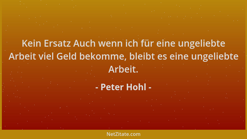 Peter Hohl - Kein Ersatz Auch wenn ich für eine ungeliebte Arbeit viel Geld bekomme, bleibt es eine ungeliebte Arbeit....