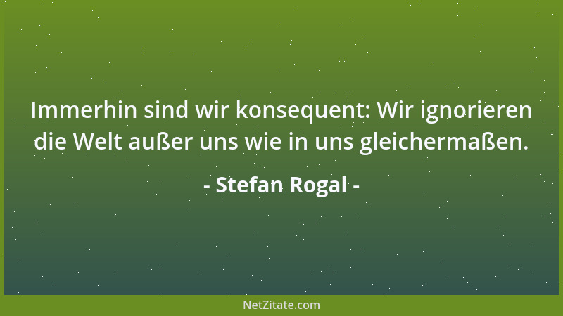 Stefan Rogal - Immerhin sind wir konsequent: Wir ignorieren die Welt außer uns wie in uns gleichermaßen....