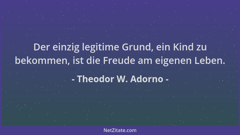 Theodor W. Adorno - Der einzig legitime Grund, ein Kind zu bekommen, ist die Freude am eigenen Leben....