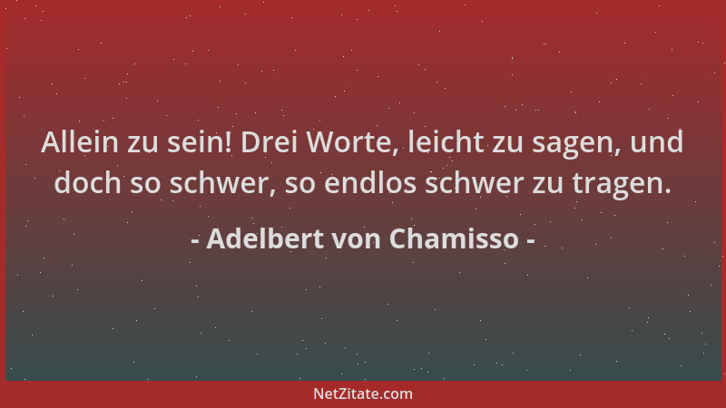 Adelbert von Chamisso - Allein zu sein! Drei Worte, leicht zu sagen, und doch so schwer, so endlos schwer zu tragen....