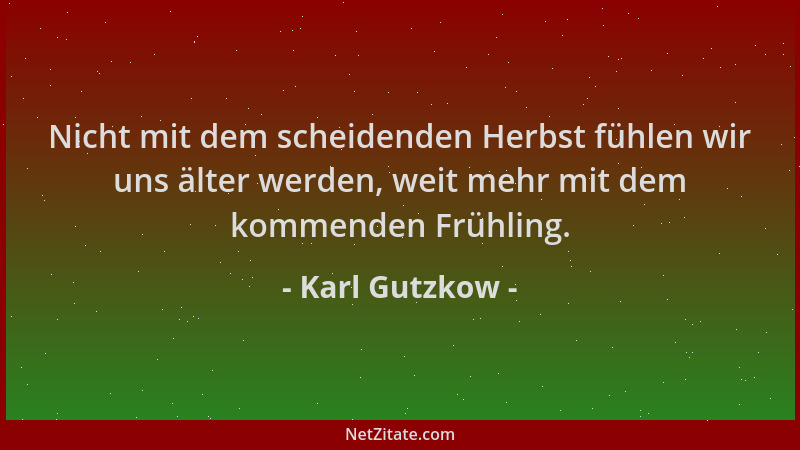 Karl Gutzkow - Nicht mit dem scheidenden Herbst fühlen wir uns älter werden, weit mehr mit dem kommenden Frühling....