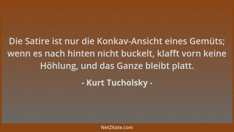 Kurt Tucholsky - Die Satire ist nur die Konkav-Ansicht eines Gemüts; wenn es nach hinten nicht buckelt, klafft vorn keine H...