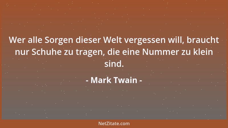 Mark Twain - Wer alle Sorgen dieser Welt vergessen will, braucht nur Schuhe zu tragen, die eine Nummer zu klein sind....